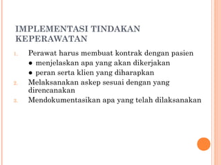IMPLEMENTASI TINDAKAN
KEPERAWATAN
1. Perawat harus membuat kontrak dengan pasien
● menjelaskan apa yang akan dikerjakan
● peran serta klien yang diharapkan
2. Melaksanakan askep sesuai dengan yang
direncanakan
3. Mendokumentasikan apa yang telah dilaksanakan
 
