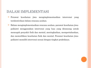 DALAM IMPLEMENTASI
 Perawat kesehatan jiwa mengimplementasikan intervensi yang
teridentivikasi dalam rencana asuhan.
 Dalam mengimplementasikan rencana asuhan, parawat kesehatan jiwa-
psikiatri menggunakan intervensi yang luas yang dirancang untuk
mencegah penyakit fisik dan mental, meningkatkan, mempertahankan,
dan memulihkan kesehatan fisik dan mental. Perawat kesehatan jiwa-
psikiatri memilih intervensi sesuai dengan tingkat praktiknya.
 