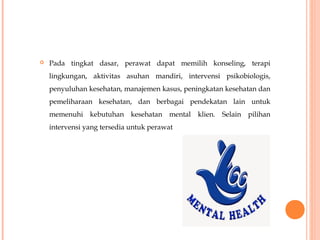  Pada tingkat dasar, perawat dapat memilih konseling, terapi
lingkungan, aktivitas asuhan mandiri, intervensi psikobiologis,
penyuluhan kesehatan, manajemen kasus, peningkatan kesehatan dan
pemeliharaan kesehatan, dan berbagai pendekatan lain untuk
memenuhi kebutuhan kesehatan mental klien. Selain pilihan
intervensi yang tersedia untuk perawat
 