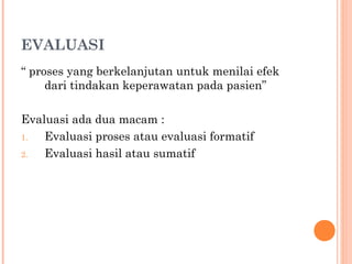 EVALUASI
“ proses yang berkelanjutan untuk menilai efek
dari tindakan keperawatan pada pasien”
Evaluasi ada dua macam :
1. Evaluasi proses atau evaluasi formatif
2. Evaluasi hasil atau sumatif
 