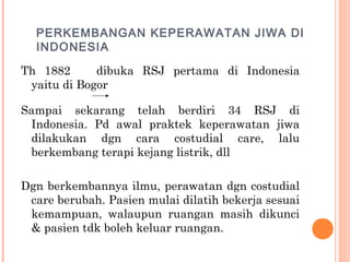 PERKEMBANGAN KEPERAWATAN JIWA DI
INDONESIA
Th 1882 dibuka RSJ pertama di Indonesia
yaitu di Bogor
Sampai sekarang telah berdiri 34 RSJ di
Indonesia. Pd awal praktek keperawatan jiwa
dilakukan dgn cara costudial care, lalu
berkembang terapi kejang listrik, dll
Dgn berkembannya ilmu, perawatan dgn costudial
care berubah. Pasien mulai dilatih bekerja sesuai
kemampuan, walaupun ruangan masih dikunci
& pasien tdk boleh keluar ruangan.
 