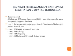 SEJARAH PERKEMBANGAN DAN UPAYA
KESEHATAN JIWA DI INDONESIA
 Zaman Kolonial
Sebelum ada RSJ, pasien ditampung di RSU – yang ditampung, hanya yg
mengalami gangguan Jiwa berat
 1862  hsl sensus : 600 pnderita ggn jiwa di Pulau Jawa & Madura, 200
pndrita didaerah lain
 - 1882 : RSJ Bogor, pertama di Indonesia
- 1902 : RSJ Lawang
- 1923 : RSJ Magelang
- 1927 : RSJ Sabang diRS ini jauh dari perkotaan
 