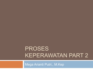 PROSES
KEPERAWATAN PART 2
Mega Arianti Putri., M.Kep
 
