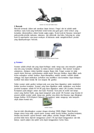 Gambar Joy Stick dan Paddle Games
f. Barcode
Barcode termasuk dalam unit masukan (input device). Fungsi alat ini adalah untuk
membaca suatu kode yang berbentuk kotak-kotak atau garis-garis tebal vertical yang
kemudian diterjemahkan dalam bentuk angka-angka. Kode-kode ini biasanya menempel
pada produk-produk makanan, minuman, alat elektronik dan buku. Sekarang ini, setiap
kasir di supermarket atau pasar swalayan di Indonesia untuk mengidentifikasi produk
yang dijualnyadengan barcode.
Gambar Barcode Gambar Barcode Reader
g. Scanner
Scanner adalah sebuah alat yang dapat berfungsi untuk meng-copy atau menyalin gambar
atau teks yang kemudian disimpan ke dalam memori komputer. Dari memori komputer
selanjutnya, disimpan dalam harddisk ataupun floppy disk. Fungsi scanner ini mirip
seperti mesin fotocopy, perbedaannya adalah mesin fotocopy hasilnya dapat dilihat pada
kertas sedangkan scanner hasilnya dapat ditampilkan melalui monitor terlebih dahulu
sehingga kita dapat melakukan perbaikan atau modifikasi dan kemudian dapat disimpan
kembali baik dalam bentuk file text maupun file gambar.
Selain scanner untuk gambar terdapat pula scan yang biasa digunakan untuk mendeteksi
lembar jawaban komputer. Scanner yang biasa digunakan untuk melakukan scan lembar
jawaban komputer adalah SCAN IR yang biasa digunakan untuk LJK (Lembar Jawaban
Komputer) pada ulangan umum dan Ujian Nasional. Scan jenis ini terdiri dari lampu
sensor yang disebut Optik, yang dapat mengenali jenis pensil 2B. Scanner yang beredar di
pasaran adalah scanner untuk meng-copy gambar atau photo dan biasanya juga dilengkapi
dengan fasilitas OCR (Optical Character Recognition) untuk mengcopy atau menyalin
objek dalam bentuk teks.
Gambar Scanner
Saat ini telah dikembangkan scanner dengan teknologi DMR (Digital Mark Reader),
dengan sistem kerja mirip seperti mesin scanner untuk koreksi lembar jawaban komputer,
biodata dan formulir seperti formulir untuk pilihan sekolah. Dengan DMR lembar
jawaban tidak harus dijawab menggunaan pensil 2 B, tapi dapat menggunakan alat tulis
lainnya seperti pulpen dan spidol serta dapat menggunakan kertas biasa.
 