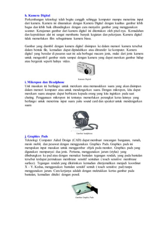 h. Kamera Digital
Perkembangan teknologi telah begitu canggih sehingga komputer mampu menerima input
dari kamera. Kamera ini dinamakan dengan Kamera Digital dengan kualitas gambar lebih
bagus dan lebih baik dibandingkan dengan cara menyalin gambar yang menggunakan
scanner. Ketajaman gambar dari kamera digital ini ditentukan oleh pixel-nya. Kemudahan
dan kepraktisan alat ini sangat membantu banyak kegiatan dan pekerjaan. Kamera digital
tidak memerlukan film sebagaimana kamera biasa.
Gambar yang diambil dengan kamera digital disimpan ke dalam memori kamera tersebut
dalam bentuk file, kemudian dapat dipindahkan atau ditransfer ke komputer. Kamera
digital yang beredar di pasaran saat ini ada berbagai macam jenis, mulai dari jenis kamera
untuk mengambil gambar statis sampai dengan kamera yang dapat merekan gambar hidup
atau bergerak seperti halnya video.
Kamera Digital
i. Mikropon dan Headphone
Unit masukan ini berfungsi untuk merekam atau memasukkan suara yang akan disimpan
dalam memori komputer atau untuk mendengarkan suara. Dengan mikropon, kita dapat
merekam suara ataupun dapat berbicara kepada orang yang kita inginkan pada saat
chating. Penggunaan mikropon ini tentunya memerlukan perangkat keras lainnya yang
berfungsi untuk menerima input suara yaitu sound card dan speaker untuk mendengarkan
suara
.
Gambar headphone
j. Graphics Pads
Teknologi Computer Aided Design (CAD) dapat membuat rancangan bangunan, rumah,
mesin mobil, dan pesawat dengan menggunakan Graphics Pads. Graphics pads ini
merupakan input masukan untuk menggambar objek pada monitor. Graphics pads yang
digunakan mempunyai dua jenis. Pertama, menggunakan jarum (stylus) yang
dihubungkan ke pad atau dengan memakai bantalan tegangan rendah, yang pada bantalan
tersebut terdapat permukaan membrane sensitif sentuhan ( touch sensitive membrane
surface). Tegangan rendah yang dikirimkan kemudian diterjemahkan menjadi koordinat
X – Y. Kedua, menggunakan bantalan sensitif sentuh ( touch sensitive pad) tanpa
menggunakan jarum. Cara kerjanya adalah dengan meletakkan kertas gambar pada
bantalan, kemudian ditulisi dengan pensil.
Gambar Graphic Pads
 