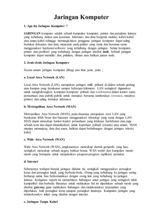 Jaringan Komputer
1. Apa itu Jaringan Komputer ?
JARINGAN komputer adalah sebuah kumpulan komputer, printer dan peralatan lainnya
yang terhubung dalam satu kesatuan. Informasi dan data bergerak melalui kabel-kabel
atau tanpa kabel sehingga memungkinkan pengguna jaringan komputer dapat saling
bertukar dokumen dan data, mencetak pada printer yang sama dan bersama-sama
menggunakan hardware/software yang terhubung dengan jaringan. Setiap komputer,
printer atau periferal yang terhubung dengan jaringan disebut node. Sebuah jaringan
komputer dapat memiliki dua, puluhan, ribuan atau bahkan jutaan node.
2. Jenis-Jenis Jaringan Komputer
Secara umum jaringan komputer dibagi atas lima jenis, yaitu ;
a. Local Area Network (LAN)
Local Area Network (LAN), merupakan jaringan milik pribadi di dalam sebuah gedung
atau kampus yang berukuran sampai beberapa kilometer. LAN seringkali digunakan
untuk menghubungkan komputer-komputer pribadi dan workstation dalam kantor suatu
perusahaan atau pabrik-pabrik untuk memakai bersama sumberdaya (resouce, misalnya
printer) dan saling bertukar informasi.
b. Metropolitan Area Network (MAN)
Metropolitan Area Network (MAN), pada dasarnya merupakan versi LAN yang
berukuran lebih besar dan biasanya menggunakan teknologi yang sama dengan LAN.
MAN dapat mencakup kantor-kantor perusahaan yang letaknya berdekatan atau juga
sebuah kota dan dapat dimanfaatkan untuk keperluan pribadi (swasta) atau umum. MAN
mampu menunjang data dan suara, bahkan dapat berhubungan dengan jaringan televisi
kabel.
c. Wide Area Network (WAN)
Wide Area Network (WAN), jangkauannya mencakup daerah geografis yang luas,
seringkali mencakup sebuah negara bahkan benua. WAN terdiri dari kumpulan mesin-
mesin yang bertujuan untuk menjalankan program-program (aplikasi) pemakai.
d. Internet
Sebenarnya terdapat banyak jaringan didunia ini, seringkali menggunakan perangkat
keras dan perangkat lunak yang berbeda-beda . Orang yang terhubung ke jaringan sering
berharap untuk bisa berkomunikasi dengan orang lain yang terhubung ke jaringan
lainnya. Keinginan seperti ini memerlukan hubungan antar jaringan yang seringkali tidak
kampatibel dan berbeda. Biasanya untuk melakukan hal ini diperlukan sebuah mesin yang
disebut gateway guna melakukan hubungan dan melaksanakan terjemahan yang
diperlukan, baik perangkat keras maupun perangkat lunaknya. Kumpulan jaringan yang
terinterkoneksi inilah yang disebut dengan internet.
e. Jaringan Tanpa Kabel
 