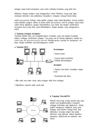 Jaringan tanpa kabel merupakan suatu solusi terhadap komukasi yang tidak bisa
dilakukan dengan jaringan yang menggunakan kabel. Misalnya orang yang ingin
mendapat informasi atau melakukan komunikasi walaupun sedang berada diatas.
mobil atau pesawat terbang, maka mutlak jaringan tanpa kabel diperlukan karena koneksi
kabel tidaklah mungkin dibuat di dalam mobil atau pesawat. Saat ini jaringan tanpa kabel
sudah marak digunakan dengan memanfaatkan jasa satelit dan mampu memberikan
kecepatan akses yang lebih cepat dibandingkan dengan jaringan yang menggunakan
kabel.
3. Topologi Jaringan Komputer
Topologi adalah suatu cara menghubungkan komputer yang satu dengan komputer
lainnya sehingga membentuk jaringan. Cara yang saat ini banyak digunakan adalah bus,
token-ring, star dan peer-to-peer network. Masing-masing topologi ini mempunyai ciri
khas, dengan kelebihan dan kekurangannya sendiri.
a. Topologi BUS
Keuntungan
• Hemat kabel
• Layout kabel sederhana
• Mudah dikembangkan
Kerugian
• Deteksi dan isolasi kesalahan sangat
kecil
• Kepadatan lalu lintas
• Bila salah satu client rusak, maka jaringan tidak bisa berfungsi.
• Diperlukan repeater untuk jarak jauh
b. Topologi TokenRING
Metode token-ring (sering disebut ring saja)
adalah cara menghubungkan komputer
sehingga berbentuk ring (lingkaran). Setiap
simpul mempunyai tingkatan yang sama.
Jaringan akan disebut sebagai loop, data
dikirimkan kesetiap simpul dan setiap
informasi yang diterima simpul diperiksa
alamatnya apakah data itu untuknya atau
bukan
 