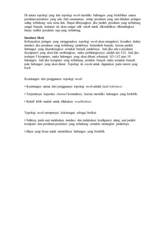 Di antara topologi yang lain topologi mesh memiliki hubungan yang berlebihan antara
peralatan-peralatan yang ada. Jadi susunannya, setiap peralatan yang ada didalam jaringan
saling terhubung satu sama lain. Dapat dibayangkan jika jumlah peralatan yang terhubung
sangat banyak, tentunya ini akan sangat sulit sekali untuk dikendalikan dibandingkan
hanya sedikit peralatan saja yang terhubung.
Instalasi Mesh
Kebanyakan jaringan yang menggunakan topologi mesh akan mengalami kesulitan dalam
instalasi jika peralatan yang terhubung jumlahnya bertambah banyak, karena jumlah
hubungan yang disambungkan semakin banyak jumlahnya. Jadi jika ada n peralatan
(komputer) yang akan kita sambungkan, maka perhitungannya adalah n(n-1)/2. Jadi jika
terdapat 5 komputer, maka hubungan yang akan dibuat sebanyak 5(5-1)/2 atau 10
hubungan. Jadi jika komputer yang terhubung semakin banyak maka semakin banyak
pula hubungan yang akan diatur. Topologi ini cocok untuk digunakan pada sistem yang
kecil.
Keuntungan dari penggunaan topologi mesh:
• Keuntungan utama dari penggunaan topologi mesh adalah fault tolerance.
• Terjaminnya kapasitas channel komunikasi, karena memiliki hubungan yang berlebih.
• Relatif lebih mudah untuk dilakukan troubleshoot.
Topologi mesh mempunyai kekurangan sebagai berikut:
• Sulitnya pada saat melakukan instalasi dan melakukan konfigurasi ulang saat jumlah
komputer dan peralatan-peralatan yang terhubung semakin meningkat jumlahnya.
• Biaya yang besar untuk memelihara hubungan yang berlebih.
 