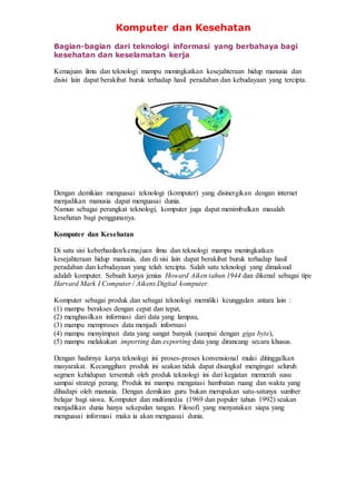Komputer dan Kesehatan
Bagian-bagian dari teknologi informasi yang berbahaya bagi
kesehatan dan keselamatan kerja
Kemajuan ilmu dan teknologi mampu meningkatkan kesejahteraan hidup manusia dan
disisi lain dapat berakibat buruk terhadap hasil peradaban dan kebudayaan yang tercipta.
Dengan demikian menguasai teknologi (komputer) yang disinergikan dengan internet
menjadikan manusia dapat menguasai dunia.
Namun sebagai perangkat teknologi, komputer juga dapat menimbulkan masalah
kesehatan bagi penggunanya.
Komputer dan Kesehatan
Di satu sisi keberhasilan/kemajuan ilmu dan teknologi mampu meningkatkan
kesejahteraan hidup manusia, dan di sisi lain dapat berakibat buruk terhadap hasil
peradaban dan kebudayaan yang telah tercipta. Salah satu teknologi yang dimaksud
adalah komputer. Sebuah karya jenius Howard Aiken tahun 1944 dan dikenal sebagai tipe
Harvard Mark I Computer / Aikens Digital komputer.
Komputer sebagai produk dan sebagai teknologi memiliki keunggulan antara lain :
(1) mampu berakses dengan cepat dan tepat,
(2) menghasilkan informasi dari data yang lampau,
(3) mampu memproses data menjadi informasi
(4) mampu menyimpan data yang sangat banyak (sampai dengan giga byte),
(5) mampu melakukan importing dan exporting data yang dirancang secara khusus.
Dengan hadirnya karya teknologi ini proses-proses konvensional mulai ditinggalkan
masyarakat. Kecanggihan produk ini seakan tidak dapat disangkal mengingat seluruh
segmen kehidupan tersentuh oleh produk teknologi ini dari kegiatan memerah susu
sampai strategi perang. Produk ini mampu mengatasi hambatan ruang dan waktu yang
dihadapi oleh manusia. Dengan demikian guru bukan merupakan satu-satunya sumber
belajar bagi siswa. Komputer dan multimedia (1969 dan populer tahun 1992) seakan
menjadikan dunia hanya sekepalan tangan. Filosofi yang menyatakan siapa yang
menguasai informasi maka ia akan menguasai dunia.
 