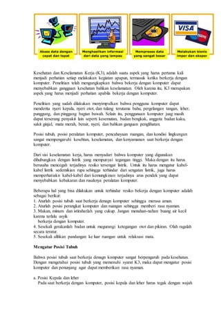 Kesehatan dan Keselamatan Kerja (K3), adalah suatu aspek yang harus pertama kali
menjadi perhatian setiap melakukan kegiatan apapun, termasuk ketika berkerja dengan
komputer. Penelitian telah mengungkapkan bahwa bekerja dengan komputer dapat
menyebabkan gangguan kesehatan bahkan keselamatan. Oleh karena itu, K3 merupakan
aspek yang harus menjadi perhatian apabila bekerja dengan komputer.
Penelitian yang sudah dilakukan menyimpulkan bahwa pengguna komputer dapat
menderita nyeri kepala, nyeri otot, dan tulang terutama bahu, pergelangan tangan, leher,
punggung, dan pinggang bagian bawah. Selain itu, penggunaan komputer juag masih
dapat terserang penyakit lain seperti kesemutan, badan bengkak, anggota badan kaku,
sakit ginjal, mata merah, berair, nyeri, dan bahkan ganguan penglihatan.
Posisi tubuh, posisi peralatan komputer, pencahayaan ruangan, dan kondisi lingkungan
sangat mempengaruhi kesehtan, keselamatan, dan kenyamanan saat berkerja dengan
komputer.
Dari sisi keselamatan kerja, harus menyadari bahwa komputer yang digunakan
dihubungkan dengan listrik yang mempunyai tegangan tinggi. Maka dengan itu harus
berusaha mencegah terjadinya resiko tersengat listrik. Untuk itu harus mengatur kabel-
kabel listrik sedemikian rupa sehingga terhindar dari sengatan listrik, juga harus
memperhatiakn kabel-kabel dari kemungkinan terjadinya arus pendek yang dapat
menyebabkan kebakaran dan rusaknya peralatan komputer.
Beberapa hal yang bisa dilakukan untuk terhindar resiko bekerja dengan komputer adalah
sebagai berikut:
1. Aturlah posisi tubuh saat berkerja denagn komputer sehingga merasa aman.
2. Aturlah posisi perangkat komputer dan ruangan sehingga memberi rasa nyaman.
3. Makan, minum dan istirahatlah yang cukup. Jangan menahan-nahan buang air kecil
karena terlalu asyik
berkerja dengan komputer.
4. Sesekali gerakanlah badan untuk megurangi ketegangan otot dan pikiran. Olah ragalah
secara teratur.
5. Sesekali alihkan pandangan ke luar ruangan untuk relaksasi mata.
Mengatur Posisi Tubuh
Bahwa posisi tubuh saat berkerja denagn komputer sangat berpengaruh pada kesehatan.
Dengan mengetahui posisi tubuh yang memenuhi syarat K3, maka dapat mengatur posisi
komputer dan penunjang agar dapat memberikan rasa nyaman.
a. Posisi Kepala dan leher
Pada saat berkerja dengan komputer, posisi kepala dan leher harus tegak dengan wajah
 