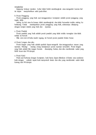 menghadap
langsung kelayar monitor. Leher tidak boleh membungkuk atau mengadah karena hal
ini dapat menyebabkan sakit pada leher.
b. Posisi Punggung
Posisi punggung yang baik saat menggunakan komputer adalah posisi punggung yang
tegak, tidak
miring ke kiri atau ke kanan, tidak membungkuk dan tidak bersandar terlalu miring ke
belakang. Untuk mendapatkan posisi punggung yang baik, seharusnya ditunjang
dengan tempat duduk yang baik dan nyaman.
c. Posisi Pundak
Posisi pundak yang baik adalah posisi pundak yang tidak terlalu terangkat dan tidak
terlalu ke bawah
. Bila otot-otot di bahu masih tegang, ini berarti posisi pundak belum benar.
d. Posisi Lengan dan siku
Posisi lengan yang baik adalah apabial dapat mengetik dan menggunakan mouse yang
nyaman. Masing- masing orang mempunyai posisi nyaman tersendiri. Posisi lengan
yang baik adalah bila tangan berada disamping badan, dan siku membentuk sudut yang
lebih besar dari 90 derajat.
e. Posisi Kaki
Pada saat berkerja dengan komputer, kaki harus dapat diletakan di lantai atau sandaran
kaki dengan seluruh tapak kaki menyentuh lantai dan siku yang membentuk sudut tidak
kurang dari 90 derajat.
 