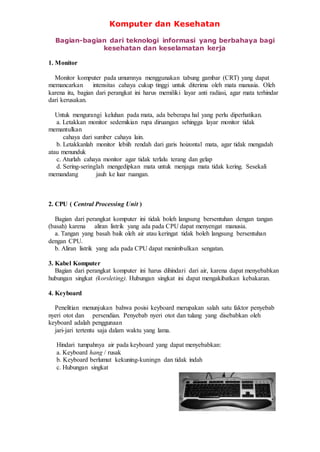 Komputer dan Kesehatan
Bagian-bagian dari teknologi informasi yang berbahaya bagi
kesehatan dan keselamatan kerja
1. Monitor
Monitor komputer pada umumnya menggunakan tabung gambar (CRT) yang dapat
memancarkan intensitas cahaya cukup tinggi untuk diterima oleh mata manusia. Oleh
karena itu, bagian dari perangkat ini harus memiliki layar anti radiasi, agar mata terhindar
dari kerusakan.
Untuk mengurangi keluhan pada mata, ada beberapa hal yang perlu diperhatikan.
a. Letakkan monitor sedemikian rupa diruangan sehingga layar monitor tidak
memantulkan
cahaya dari sumber cahaya lain.
b. Letakkanlah monitor lebiih rendah dari garis hoizontal mata, agar tidak mengadah
atau menunduk
c. Aturlah cahaya monitor agar tidak terlalu terang dan gelap
d. Sering-seringlah mengedipkan mata untuk menjaga mata tidak kering. Sesekali
memandang jauh ke luar ruangan.
2. CPU ( Central Processing Unit )
Bagian dari perangkat komputer ini tidak boleh langsung bersentuhan dengan tangan
(basah) karena aliran listrik yang ada pada CPU dapat menyengat manusia.
a. Tangan yang basah baik oleh air atau keringat tidak boleh langsung bersentuhan
dengan CPU.
b. Aliran listrik yang ada pada CPU dapat menimbulkan sengatan.
3. Kabel Komputer
Bagian dari perangkat komputer ini harus dihindari dari air, karena dapat menyebabkan
hubungan singkat (korsleting). Hubungan singkat ini dapat mengakibatkan kebakaran.
4. Keyboard
Penelitian menunjukan bahwa posisi keyboard merupakan salah satu faktor penyebab
nyeri otot dan persendian. Penyebab nyeri otot dan tulang yang disebabkan oleh
keyboard adalah penggunaan
jari-jari tertentu saja dalam waktu yang lama.
Hindari tumpahnya air pada keyboard yang dapat menyebabkan:
a. Keyboard hang / rusak
b. Keyboard berlumut kekuning-kuningn dan tidak indah
c. Hubungan singkat
 