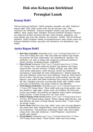 Hak atas Kekayaan Intelektual
Perangkat Lunak
Konsep HaKI
''Hak atas Kekayaan Intelektual'' (HaKI) merupakan terjemahan atas istilah ''Intellectual
Property Right'' (IPR). Istilah tersebut terdiri dari tiga kata kunci yaitu: ''Hak'',
''Kekayaan'' dan ''Intelektual''. Kekayaan merupakan abstraksi yang dapat: dimiliki,
dialihkan, dibeli, maupun dijual. Sedangkan ''Kekayaan Intelektual''merupakan kekayaan
atas segala hasil produksi kecerdasan daya pikir seperti teknologi, pengetahuan, seni,
sastra, gubahan lagu, karya tulis, karikatur, dan seterusnya. Terakhir, ''Hak atas Kekayaan
Intelektual'' (HaKI) merupakan hakhak (wewenang/kekuasaan) untuk berbuat sesuatu atas
Kekayaan Intelektual tersebut, yang diatur oleh normanorma atau hukumhukum yang
berlaku.
Aneka Ragam HaKI
1. Hak Cipta (Copyright) berdasarkan pasal 1 ayat 1 UndangUndang Nomor 19
Tahun 2002 Tentang Hak Cipta: ''Hak Cipta adalah hak eksklusif bagi Pencipta
atau penerima hak untuk mengumumkan atau memperbanyak ciptaannya atau
memberikan izin untuk itu dengan tidak mengurangi pembatasan-pembatasan
menurut peraturan perundang-undangan yangberlaku.''
2. Paten (Patent) berdasarkan Pasal 1 ayat 1 UndangUndang Nomor 14 Tahun
2001 Tentang Paten: ''Paten adalah hak eksklusif yang diberikan oleh Negara
kepada Inventor atas hasil Invensinya di bidang teknologi, yang untuk selama
waktu tertentu melaksanakan sendiri Invensinya tersebut atau memberikan
persetujuannya kepada pihak lain untuk melaksanakannya.'' Berbeda dengan hak
cipta yang melindungi sebuah karya, paten melindungi sebuah ide, bukan ekspresi
dari ide tersebut. Pada hak cipta, seseorang lain berhak membuat karya lain yang
fungsinya sama asalkan tidak dibuat berdasarkan karya orang lain yang memiliki
hak cipta. Sedangkan pada paten, seseorang tidak berhak untuk membuat sebuah
karya yang cara bekerjanya sama dengan sebuah ide yang dipatenkan.
3. Merk Dagang (Trademark) berdasarkan pasal 1 ayat 1 UndangUndang Nomor
15 Tahun 2001 Tentang Merek: “Merek adalah tanda yang berupa gambar, nama,
kata, hurufhuruf, angka-angka, susunan warna, atau kombinasi dari unsur-unsur
tersebut yang memiliki daya pembeda dan digunakan dalam kegiatan perdagangan
barang atau jasa.'' Contoh: Kacang Atom cap “Ayam Jantan”.
4. Rahasia Dagang (Trade Secret) menurut pasal 1 ayat 1 UndangUndang Nomor
30 Tahun 2000 Tentang Rahasia Dagang: ''Rahasia Dagang adalah informasi yang
tidak diketahui oleh umum di bidang teknologi dan/atau bisnis.'' Contoh: rahasia
dari formula Parfum.
5. Service Mark adalah kata, prase, logo, simbol, warna, suara, bau yang digunakan
oleh sebuah bisnis untuk mengindentifikasi sebuah layanan dan membedakannya
dari kompetitornya. Pada prakteknya perlindungan hukum untuk merek dagang
sedang service mark untuk identitasnya. Contoh:“Pegadaian: menyelesaikan
masalah tanpa masalah”.
6. DesainIndustri berdasarkan pasal 1 ayat 1 UndangUndang Nomor 31 Tahun
2000 Tentang Desain Industri: ''Desain Industri adalah suatu kreasi tentang
 
