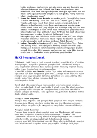 bentuk, konfigurasi, atau komposisi garis atau warna, atau garis dan warna, atau
gabungan daripadanya yang berbentuk tiga dimensi atau dua dimensi yang
memberikan kesan estetis dan dapat diwujudkan dalam pola tiga dimensi atau dua
dimensi serta dapat dipakai untuk menghasilkan suatu produk, barang, komoditas
industri, atau kerajinan tangan.''
7. DesainTata Letak Sirkuit Terpadu berdasarkan pasal 1 UndangUndang Nomor
32 Tahun 2000 Tentang Desain Tata Letak Sirkuit Terpadu; (ayat 1): ''Sirkuit
Terpadu adalah suatu produk dalam bentuk jadi atau setengah jadi, yang di
dalamnya terdapat berbagai elemen dan sekurangkurangnya satu dari elemen
tersebut adalah elemen aktif, yang sebagian atau seluruhnya saling berkaitan serta
dibentuk secara terpadu di dalam sebuah bahan semikonduktor yang dimaksudkan
untuk menghasilkan fungsi elektronik.''; (ayat 2): ''Desain Tata Letak adalah kreasi
berupa rancangan peletakan tiga dimensi dari berbagai elemen,
sekurangkurangnya satu dari elemen tersebut adalah elemen aktif, serta sebagian
atau semua interkoneksi dalam suatu Sirkuit Terpadu dan peletakan tiga dimensi
tersebut dimaksudkan untuk persiapan pembuatan Sirkuit Terpadu.''
8. Indikasi Geografis berdasarkan pasal 56 ayat 1 UndangUndang No. 15 Tahun
2001 Tentang Merek: ''Indikasigeografis dilindungi sebagai suatu tanda yang
menunjukkan daerah asal suatu barang yang karena faktor lingkungan geografis
termasuk faktor alam, faktor manusia, atau kombinasi dari kedua faktor tersebut,
memberikan ciri dan kualitas tertentu pada barang yang dihasilkan.''
HaKI Perangkat Lunak
Di Indonesia, HaKI Perangkat Lunak termasuk ke dalam kategori Hak Cipta (Copyright).
Beberapa negara, mengizinkan pematenan perangkat lunak. Pada industri perangkat
lunak, sangat umum perusahaan besar memiliki portfolio paten yang berjumlah ratusan,
bahkan ribuan. Sebagian besar perusahaanperusahaan
ini memiliki perjanjian crosslicensing, artinya ''Saya izinkan anda menggunakan paten
saya asalkan saya boleh menggunakan paten anda''. Akibatnya hukum paten pada industri
perangkat lunak sangat merugikan perusahaan-perusahaan kecil yang cenderung tidak
memiliki paten. Tetapi ada juga perusahaan kecil yang
menyalahgunakan hal ini.
Banyak pihak tidak setuju terhadap paten perangkat lunak karena sangat merugikan
industri perangkat lunak. Sebuah paten berlaku di sebuah negara. Jika sebuah perusahaan
ingin patennya berlaku di negara lain, maka perusahaan tersebut harus mendaftarkan
patennya di negara lain tersebut. Tidak seperti hak cipta, paten harus didaftarkan terlebih
dahulu sebelum berlaku.
Perangkat Lunak Berpemilik
Perangkat lunak berpemilik ialah perangkat lunak yang tidak bebas atau pun semibebas.
Seseorang dapat dilarang, atau harus meminta izin, atau akan dikenakan pembatasan
lainnya sehingga menyulitkan jika menggunakan, mengedarkan, atau memodifikasinya.
Perangkat Lunak Komersial
Perangkat lunak komersial adalah perangkat lunak yang dikembangkan oleh kalangan
bisnis untuk memperoleh keuntungan dari penggunaannya. ``Komersial'' dan
``kepemilikan'' adalah dua hal yang berbeda! Kebanyakan perangkat lunak komersial
adalah berpemilik, tapi ada perangkat lunak bebas komersial, dan ada
perangkat lunak tidak bebas dan tidak komersial. Harap sebarkan ke khalayak, perangkat
lunak bebas komersial merupakan sesuatu yang mungkin. Sebaiknya, anda jangan
 