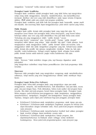 mengatakan ``komersial'' ketika maksud anda ialah ``berpemilik''.
Perangkat Lunak SemiBebas
Perangkat lunak semibebas adalah perangkat lunak yang tidak bebas, tapi mengizinkan
setiap orang untuk menggunakan, menyalin, mendistribusikan, dan memodifikasinya
(termasuk distribusi dari versi yang telah dimodifikasi) untuk tujuan tertentu (Umpama
nirlaba). PGP adalah salah satu contoh dari program semibebas.
Perangkat lunak semibebas jauh lebih baik dari perangkat lunak berpemilik, namun masih
ada masalah, dan seseorang tidak dapat menggunakannya pada sistem operasi yang bebas.
Public Domain
Perangkat lunak public domain ialah perangkat lunak yang tanpa hak cipta. Ini
merupakan kasus khusus dari perangkat lunak bebas noncopyleft, yang berarti bahwa
beberapa salinan atau versi yang telah dimodifikasi bisa jadi tidak bebas sama sekali.
Terkadang ada yang menggunakan istilah ``public domain '' secara
bebas yang berarti ``cumacuma'' atau ``tersedia gratis". Namun ``public domain''
merupakan istilah hukum yang artinya ``tidak memiliki hak cipta''. Untuk jelasnya, kami
menganjurkan untuk menggunakan istilah ``public domain'' dalam arti tersebut, serta
menggunakan istilah lain untuk mengartikan pengertian yang lain. Sebuah karya adalah
public domain jika pemilik hak ciptanya menghendaki demikian. Selain itu, hak cipta
memiliki waktu kadaluwarsa. Sebagai contoh, lagulagu klasik sebagian besar adalah
public domain karena sudah melewati jangka waktu kadaluwarsa hak cipta.
Freeware
Istilah ``freeware '' tidak terdefinisi dengan jelas, tapi biasanya digunakan untuk
paketpaket
yang mengizinkan redistribusi tetapi bukan pemodifikasian (dan kode programnya tidak
tersedia).
Shareware
Shareware ialah perangkat lunak yang mengizinkan orangorang untuk meredistribusikan
salinannya, tetapi mereka yang terus menggunakannya diminta untuk membayar biaya
lisensi.
Perangkat Lunak Bebas (Free Software)
Perangkat lunak bebas ialah perangkat lunak yang mengizinkan siapa pun untuk
menggunakan, menyalin, dan mendistribusikan, baik dimodifikasi atau pun tidak, secara
gratis atau pun dengan biaya. Perlu ditekankan, bahwa kode sumber dari program harus
tersedia. Jika tidak ada kode program, berarti bukan perangkat lunak. Perangkat Lunak
Bebas mengacu pada kebebasan para penggunanya untuk menjalankan, menggandakan,
menyebarluaskan, mempelajari, mengubah dan meningkatkan kinerja perangkat lunak.
Tepatnya, mengacu pada empat jenis kebebasan bagi para pengguna perangkat lunak:
 Kebebasan 0: Kebebasan untuk menjalankan programnya untuk tujuan apa saja.
 Kebebasan 1: Kebebasan untuk mempelajari bagaimana program itu bekerja serta
dapat disesuaikan dengan kebutuhan anda. Akses pada kode program merupakan
suatu prasyarat.
 Kebebasan 2: Kebebasan untuk menyebarluaskan kembali hasil salinan perangkat
lunak tersebut sehingga dapat membantu sesama anda.
 Kebebasan 3: Kebebasan untuk meningkatkan kinerja program, dan
dapatmenyebarkannya ke khalayak umum sehingga semua menikmati
keuntungannya. Akses pada kode programmerupakan suatu prasyarat juga.
 