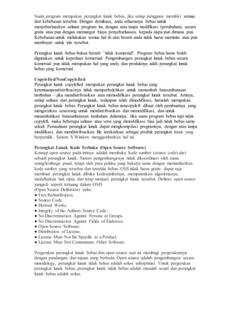 Suatu program merupakan perangkat lunak bebas, jika setiap pengguna memiliki semua
dari kebebasan tersebut. Dengan demikian, anda seharusnya bebas untuk
menyebarluaskan salinan program itu, dengan atau tanpa modifikasi (perubahan), secara
gratis atau pun dengan memungut biaya penyebarluasan, kepada siapa pun dimana pun.
Kebebasan untuk melakukan semua hal di atas berarti anda tidak harus meminta atau pun
membayar untuk izin tersebut.
Perangkat lunak bebas bukan berarti ``tidak komersial''. Program bebas harus boleh
digunakan untuk keperluan komersial. Pengembangan perangkat lunak bebas secara
komersial pun tidak merupakan hal yang aneh; dan produknya ialah perangkat lunak
bebas yang komersial.
Copylefted/NonCopylefted
Perangkat lunak copylefted merupakan perangkat lunak bebas yang
ketentuanpendistribusinya tidak memperbolehkan untuk menambah batasanbatasan
tambahan – jika mendistribusikan atau memodifikasi perangkat lunak tersebut. Artinya,
setiap salinan dari perangkat lunak, walaupun telah dimodifikasi, haruslah merupakan
perangkat lunak bebas. Perangkat lunak bebas noncopyleft dibuat oleh pembuatnya yang
mengizinkan seseorang untuk mendistribusikan dan memodifikasi, dan untuk
menambahkan batasanbatasan tambahan dalamnya. Jika suatu program bebas tapi tidak
copyleft, maka beberapa salinan atau versi yang dimodifikasi bisa jadi tidak bebas sama
sekali. Perusahaan perangkat lunak dapat mengkompilasi programnya, dengan atau tanpa
modifikasi, dan mendistribusikan file tereksekusi sebagai produk perangkat lunak yang
berpemilik. Sistem X Window menggambarkan hal ini.
Perangkat Lunak Kode Terbuka (Open Source Software)
Konsep open source pada intinya adalah membuka kode sumber (source code) dari
sebuah perangkat lunak. Sistem pengembanganya tidak dikoordinasi oleh suatu
orang/lembaga pusat, tetapi oleh para pelaku yang bekerja sama dengan memanfaatkan
kode sumber yang tersebar dan tersedia bebas. OSS tidak harus gratis: dapat saja
membuat perangkat lunak dibuka kodesumbernya, mempatenkan algoritmanya,
medaftarkan hak cipta, dan tetap menjual perangkat lunak tersebut. Definisi open source
yangasli seperti tertuang dalam OSD
(Open Source Definition) yaitu:
● Free Redistribution.
● Source Code.
● Derived Works.
● Integrity of the Authors Source Code.
● No Discrimination Against Persons or Groups.
● No Discrimination Against Fields of Endeavor.
● Open Source Software.
● Distribution of License.
● License Must Not Be Specific to a Product.
● License Must Not Contaminate Other Software.
Pergerakan perangkat lunak bebas dan open source saat ini membagi pergerakannya
dengan pandangan dan tujuan yang berbeda. Open source adalah pengembangan secara
metodelogy, perangkat lunak tidak bebas adalah solusi suboptimal. Untuk pergerakan
perangkat lunak bebas, perangkat lunak tidak bebas adalah masalah sosial dan perangkat
lunak bebas adalah solusi.
 