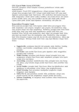 GNU General Public License (GNU/GPL)
GNU/GPL merupakan sebuah kumpulan ketentuan pendistribusian tertentu untuk
mengcopyleftkan
sebuah program. Proyek GNU menggunakannya sebagai perjanjian distribusi untuk
sebagian besar perangkat lunak GNU. Sebagai contoh adalah lisensi GPL yang umum
digunakan pada perangkat lunak Open Source. GPL memberikan hak kepada orang lain
untuk menggunakan sebuah ciptaan asalkan modifikasi atau produk derivasi dari ciptaan
tersebut memiliki lisensi yang sama. Kebalikan dari hak cipta adalah public domain.
Ciptaan dalam public domain dapat digunakan sekehendaknya oleh pihak lain .
Komersialisasi Perangkat Lunak
Bebas pada kata perangkat lunak bebas tepatnya adalah bahwa para pengguna bebas
untuk menjalankan suatu program, mengubah suatu program, dan mendistribusi ulang
suatu program dengan atau tanpa mengubahnya. Berhubung perangkat lunak bebas bukan
perihal harga, harga yang murah tidak menjadikannya menjadi lebih bebas, atau
mendekati bebas. Jadi jika anda mendistribusi ulang salinan dari perangkat lunak bebas,
anda dapat saja menarik biaya dan mendapatkan uang. Mendistribusi ulang perangkat
lunak bebas merupakan kegiatan yang baik dan sah; jika anda melakukannya, silakan juga
menarik keuntungan. Beberapa bentuk model bisnis yang dapat dilakukan dengan Open
Source:
 Support/seller, pendapatan diperoleh dari penjualan media distribusi, branding,
pelatihan, jasa konsultasi, pengembangan custom, dan dukungan setelah
penjualan.
 Loss leader, suatu produk Open Source gratis digunakan untuk menggantikan
perangkat lunak komersial.
 Widget Frosting, perusahaan pada dasarnya menjual perangkat keras yang
menggunakan program Open Source untuk menjalankan perangkat keras seperti
sebagai driver atau lainnya.
 Accecorizing, perusahaan mendistribusikan buku, perangkat keras, atau barang
fisik lainnya yang berkaitan dengan produk Open Source, misal penerbitan buku
O Reilly.
 Service Enabler, perangkat lunak Open Source dibuat dan didistribusikan untuk
mendukung ke arah penjualan service lainnya yang menghasilkanuang.
 Brand Licensing, Suatu perusahaan mendapatkan penghasilan dengan
penggunaan nama dagangnya.
 Sell it, Free it, suatu perusahaan memulai siklus produksinya sebagai suatu
produk komersial dan lalu mengubahnya menjadi produk open Source.
 Software Franchising, ini merupakan model kombinasi antara brand licensing
dan support/seller.
 