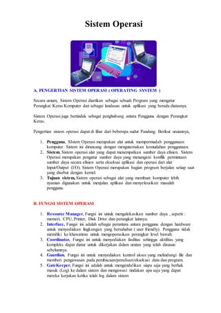 Sistem Operasi
A. PENGERTIAN SISTEM OPERASI ( OPERATING SYSTEM )
Secara umum, Sistem Operasi diartikan sebagai sebuah Program yang mengatur
Perangkat Keras Komputer dan sebagai landasan untuk aplikasi yang berada diatasnya.
Sistem Operasi juga bertindak sebagai penghubung antara Pengguna dengan Perangkat
Keras.
Pengertian sistem operasi dapat di lihat dari beberapa sudut Pandang. Berikut uraiannya,
1. Pengguna, SIstem Operasi merupakan alat untuk mempermudah penggunaan
komputer. Sistem ini dirancang dengan mengutamakan kemudahan penggunaan.
2. Sistem, Sistem operasi alat yang dapat menempatkan sumber daya efisien. Sistem
Operasi merupakan pengatur sumber daya yang menangani konflik permintaan
sumber daya secara efisien serta eksekusi aplikasi dan operasi dari alat
Input/Output (I/O). Sistem Operasi merupakan bagian program berjalan setiap saat
yang disebut dengan kernel.
3. Tujuan sistem, Sistem operasi sebagai alat yang membuat komputer lebih
nyaman digunakan untuk menjalan aplikasi dan menyelesaikan masalah
pengguna.
B. FUNGSI SISTEM OPERASI
1. Resource Manager, Fungsi ini untuk mengalokasikan sumber daya , seperti :
memori, CPU, Printer, Disk Drive dan perangkat lainnya.
2. Interface, Fungsi ini adalah sebagai perantara antara pengguna dengan hardware
untuk menyediakan lingkungan yang bersahabat ( user friendly). Pengguna tidak
memiliki ke khawatiran untuk mengoperasikan perangkat level bawah.
3. Coordinator, Fungsi ini untuk menyediakan fasilitas sehingga aktifitas yang
kompleks dapat diatur untuk dikerjakan dalam urutan yang telah disusun
sebelumnya.
4. Guardian, Fungsi ini untuk menyediakan kontrol akses yang melindungi file dan
memberi pengawasan pada pembacaan/penulisan/eksekusi data dan program.
5. GateKeeper, Fungsi ini adalah untuk mengendalikan siapa saja yang berhak
masuk (Log) ke dalam sistem dan mengawasi tindakan apa saja yang dapat
mereka kerjakan ketika telah log dalam sistem
 