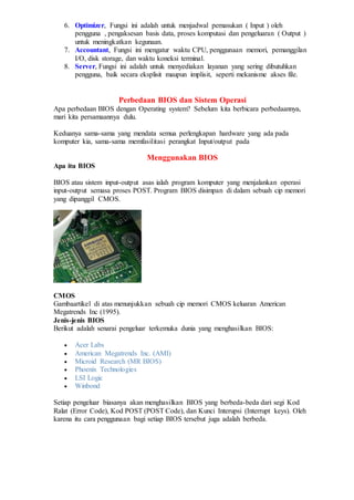 6. Optimizer, Fungsi ini adalah untuk menjadwal pemasukan ( Input ) oleh
pengguna , pengaksesan basis data, proses komputasi dan pengeluaran ( Output )
untuk meningkatkan kegunaan.
7. Accountant, Fungsi ini mengatur waktu CPU, penggunaan memori, pemanggilan
I/O, disk storage, dan waktu koneksi terminal.
8. Server, Fungsi ini adalah untuk menyediakan layanan yang sering dibutuhkan
pengguna, baik secara eksplisit maupun implisit, seperti mekanisme akses file.
Perbedaan BIOS dan Sistem Operasi
Apa perbedaan BIOS dengan Operating system? Sebelum kita berbicara perbedaannya,
mari kita persamaannya dulu.
Keduanya sama-sama yang mendata semua perlengkapan hardware yang ada pada
komputer kia, sama-sama memfasilitasi perangkat Input/output pada
Menggunakan BIOS
Apa itu BIOS
BIOS atau sistem input-output asas ialah program komputer yang menjalankan operasi
input-output semasa proses POST. Program BIOS disimpan di dalam sebuah cip memori
yang dipanggil CMOS.
CMOS
Gambaartikel di atas menunjukkan sebuah cip memori CMOS keluaran American
Megatrends Inc (1995).
Jenis-jenis BIOS
Berikut adalah senarai pengeluar terkemuka dunia yang menghasilkan BIOS:
 Acer Labs
 American Megatrends Inc. (AMI)
 Microid Research (MR BIOS)
 Phoenix Technologies
 LSI Logic
 Winbond
Setiap pengeluar biasanya akan menghasilkan BIOS yang berbeda-beda dari segi Kod
Ralat (Error Code), Kod POST (POST Code), dan Kunci Interupsi (Interrupt keys). Oleh
karena itu cara penggunaan bagi setiap BIOS tersebut juga adalah berbeda.
 