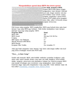 Mempraktikkan operasi dasar BIOS dan sistem operasi
Cara untuk mengakses BIOS
Program BIOS boleh diakses dengan
menggunakan kunci interupsi (Interrupt
keys) yaitu dengan menekan satu atau
dua kombinasi kunci tertentu semasa
komputer menjalankan operasi POST.
Operasi POST adalah proses pengujian
sistem (lihat artikel 2 di bawah) semasa
komputer di-boot-kan.
Oleh kerana setiap pengeluar BIOS menghasilkan BIOS yang berbeda-beda, maka kunci
interupsi bagi setiap BIOS juga berlainan. Table berikut menunjukkan kunci interupsi
(interrupt keys) bagi setiap pengeluar BIOS:
Pengeluar BIOS Kunci
BIOS AMI Del
BIOS Award Del atau Ctrl+Alt+Esc
Compaq F10
IBM Aptivas dan Thinkpads F1
Microid Research (MR BIOS) Esc
BIOS Phoenix F2
Komputer Riba Toshiba Esc, kemudian F1
Anda juga boleh mengetahui kunci interupsi bagi sistem anda dengan melihat teks kecil
yang tertera di bahagian bawah skrin POST anda.
"Press __ to Enter Setup."
Setelah anda memasuki BIOS, anda bolehlah melakukan perubahan konfigurasi pada
sistem anda, seperti memilih pemacu yang mana satu untuk dimulakan (boot) terlebih
dahulu, mengesan cakera keras serta menentukan kelajuan bas. Sebab itu program BIOS
amat popular di kalangan para overclockers yang menginginkan sistem komputer
berprestasi tinggi tanpa perlu mengeluarkan wang yang lebih. Untuk maklumat lanjut sila
baca artikel Overclocking: Frequently Given Answers (FGA).
 