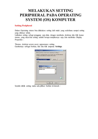 MELAKUKAN SETTING
PERIPHERAL PADA OPERATING
SYSTEM (OS) KOMPUTER
Setting Peripheral
Dalam Operating sistem bisa dilakukan setting dali mulai yang sederhana sampai setting
yang sifatnya tehnis.
Lalkukan setting sebagi pengguna saja dulu, dengan membuka desktop, lalu klik kanan
mouse, yang akan kita setting adalah berupa tampilannya saja, kita membuka Display
Properties :
Themes; desktop screen saver; appearance; setting,
Gambarnya sebagai berikut, lalu kita klik umpama Settings
Setelah diklik setting maka ada pilihan berikut di dawah :
 