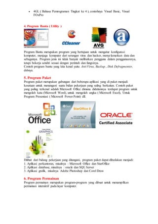  4GL ( Bahasa Pemrograman Tingkat ke 4 ), contohnya Visual Basic, Visual
FOxPro
4. Program Bantu ( Utility )
Program Bantu merupakan program yang bertujuan untuk mengatur konfigurasi
komputer, menjaga komputer dari serangan virus dan hacker, menyelamatkan data dan
sebagainya. Program jenis ini tidak banyak melibatkan pengguna dalam penggunaannya,
tetapi bekerja sendiri sesuai dengan perintah dan fungsinya.
Contoh program bantu yang kita kenal yaitu Anti Virus, Backup , Disk Defragmenter,
dsbnya.
5. Program Paket
Program paket merupakan gabungan dari beberapa aplikasi yang di paket menjadi
kesatuan untuk menangani suatu bidan pekerjaan yang saling berkaitan. Contoh paket
yang paling terkenal adalah Microsoft Office dimana didalamnya terdapat program untuk
mengolah kata (Microsoft Word), untuk mengolah angka ( Microsoft Excel), Untuk
Program Presentasi ( Microsoft Power Point) dll.
Dilihat dari bidang pekerjaan yang ditangani, program paket dapat dibedakan menjadi:
1. Aplikasi perkantoran, misalnya : Microsoft Office dan StarOffice
2. Aplikasi database, misalnya : oracle dan SQL Server
3. Aplikasi grafik, misalnya Adobe Photoshop dan Corel Draw
6. Program Permainan
Program permainan merupakan program-program yang dibuat untuk menampilkan
permainan interaktif pada layar komputer.
 