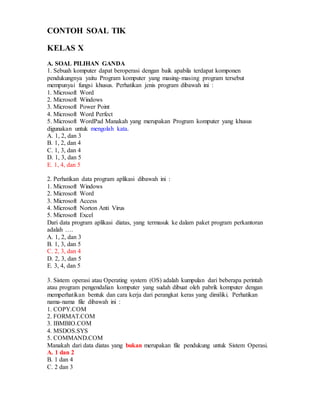 CONTOH SOAL TIK
KELAS X
A. SOAL PILIHAN GANDA
1. Sebuah komputer dapat beroperasi dengan baik apabila terdapat komponen
pendukungnya yaitu Program komputer yang masing-masing program tersebut
mempunyai fungsi khusus. Perhatikan jenis program dibawah ini :
1. Microsoft Word
2. Microsoft Windows
3. Microsoft Power Point
4. Microsoft Word Perfect
5. Microsoft WordPad Manakah yang merupakan Program komputer yang khusus
digunakan untuk mengolah kata.
A. 1, 2, dan 3
B. 1, 2, dan 4
C. 1, 3, dan 4
D. 1, 3, dan 5
E. 1, 4, dan 5
2. Perhatikan data program aplikasi dibawah ini :
1. Microsoft Windows
2. Microsoft Word
3. Microsoft Access
4. Microsoft Norton Anti Virus
5. Microsoft Excel
Dari data program aplikasi diatas, yang termasuk ke dalam paket program perkantoran
adalah ….
A. 1, 2, dan 3
B. 1, 3, dan 5
C. 2, 3, dan 4
D. 2, 3, dan 5
E. 3, 4, dan 5
3. Sistem operasi atau Operating system (OS) adalah kumpulan dari beberapa perintah
atau program pengendalian komputer yang sudah dibuat oleh pabrik komputer dengan
memperhatikan bentuk dan cara kerja dari perangkat keras yang dimiliki. Perhatikan
nama-nama file dibawah ini :
1. COPY.COM
2. FORMAT.COM
3. IBMBIO.COM
4. MSDOS.SYS
5. COMMAND.COM
Manakah dari data diatas yang bukan merupakan file pendukung untuk Sistem Operasi.
A. 1 dan 2
B. 1 dan 4
C. 2 dan 3
 