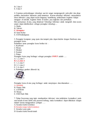 D. 2 dan 5
E. 4 dan 5
4. Cepatnya perkembangan teknologi saat ini sangat mempengaruhi pola pikir dan sikap
perilaku masyarakat Indonesia pada umumnya. Karena teknologi informasi menyediakan
akses informasi yang dapat secara langsung mendukung pelaksanaan kegiatan belajar
mengajar di sekolah, kegiatan bisnis di kantor, jasa angkutan dan perbankan.
Dari pernyataan di atas, yang dimaksud Teknologi Informasi untuk mengolah data secara
umum dapat didefinisikan sebagai perangkat teknologi….
A. Radio
B. Televisi
C. Komputer
D. Surat Kabar
E. CD Pembelajaran
5. Perangkat komputer yang nyata dan tampak jelas dapat disebut dengan Hardware atau
perangkat keras.
Perhatikan nama perangkat keras berikut ini :
1. Keyboard
2. Mouse
3. Monitor
4. Scanner
5. Printer
Perangkat keras yang berfungsi sebagai perangkat INPUT adalah ….
A. 1, 2, dan 3
B. 1, 2, dan 4
C. 1, 2, dan 5
D. 2, 3, dan 4
E. 3, 4, dan 5
6. Perhatikan gambar dibawah ini,
Perangkat keras di atas yang berfungsi untuk menyimpan data dinamakan ….
A. Harddisk
B. Floppy Disk
C. CD ROM
D. Mouse
E. USB Flash Disk
7. Tahap Seseorang yang ingin mendapatkan informasi atau melakukan komunikasi pada
saat berada di atas mobil atau pesawat terbang, maka komunikasi dapat dilakukan dengan
mudah karena menggunakan jaringan ….
A. Koneksi kabel (wireline)
B. Koneksi tanpa kabel (wireless)
C. Koneksi serat optic
D. Koneksi kabel bawah tanah
 