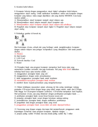 E. Koneksi kabel telkom
8. Komputer bekerja dengan menggunakan sinyal digital sedangkan kabel telepon
menggunakan sinyal analog. Untuk melakukan komunikasi antara satu komputer dengan
komputer yang lainnya maka sangat diperlukan alat yang disebut MODEM. Cara kerja
modem adalah ....
A. Menerjemahkan sinyal komputer menjadi sinyal telepon saja
B. Menerjemahkan sinyal telepon menjadi sinyal komputer saja
C. Menerjemahkan sinyal komputer menjadi sinyal telepon dan sebaliknya
D. Pengubah sinya komputer menjadi sinyal digital E. Pengubah sinyal telepon menjadi
sinyal analog
9. Perhatikan gambar di bawah ini,
Dari keterangan di atas, sebuah alat yang berfungsi untuk menghubungkan komputer
dengan saluran telepon atau jaringan kompunikasi (yang ditunjukkan oleh tanda panah)
disebut ….
A. Modem
B. Hub Switch
C. LAN Card
D. Network Interface Card
E. Router
10. Perangkat lunak atau program komputer merupakan hasil karya cipta yang
memerlukan keahlian tersendiri dan juga ketekunan. Hal yang tidak boleh dilakukan
terhadap hasil karya cipta tersebut adalah ….
A. menggunakan perangkat lunak yang asli
B. menggandakan dengan seizin perusahaannya
C. tidak menggunakan perangkat lunak untuk kejahatan
D. memodifikasi/mengubah perangkat lunak tersebut
E. membeli lisensi kepada perusahaan yang mengeluarkannya
11. Dalam kehidupan masyarakat umum sekarang ini kita sering mendengar tentang
penjualan CD secara bebas dengan harga yang relatif sangat murah, mulai dari CD lagu,
Film hingga ke CD program komputer (software). CD tersebut merupakan hasil bajakan.
Dari pernyataan di atas, apa yang dimaksud dengan pembajakan perangkat lunak ….
A. pembuatan perangkat lunak secara besar-besaran secara sah
B. penjualan perangkat lunak sesuai dengan ketentuan undang-undang
C. pemodifikasian perangkat lunak dengan melibatkan pembuatnya
D. pengolahan data dengan perangkat lunak yang resmi
E. penggandaan perangkat lunak secara tidak sah untuk diperjual-belikan
12. Seseorang yang dengan sengaja dan tanpa hak memperbanyak penggunaan untuk
kepentingan komersial suatu program komputer, dipidana dengan ….
A. penjara paling sedikit 10 tahun dan atau denda paling sedikit Rp. 1 miliar
 