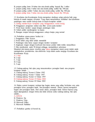 B. penjara paling lama 10 tahun dan atau denda paling banyak Rp. 1 miliar
C. penjara paling lama 5 tahun dan atau denda paling sedikit Rp. 500 juta
D. penjara paling sedikit 5 tahun dan atau denda paling sedikit Rp. 500 juta
E. penjara paling lama 5 tahun dan atau denda paling banyak Rp. 500 juta
13. Kesehatan dan Keselamatan Kerja merupakan dambaan setiap pekerja baik yang
bekerja di rumah maupun di kantor. Yang dapat menyebabkan kelelahan dan kekaburan
pandangan mata setelah bekerja lama di depan komputer adalah ….
A. Setting monitor/layar komputer yang menggunakan warna terang
B. Penggunaan pengaman radiasi atau filter screen pada monitor
C. Posisi layar monitor sejajar dengan pandangan mata
D. Tubuh sedikit membungkuk ke depan
E. Ruangan tempat bekerja menggunaan cahaya lampu yang normal
14. Perhatikan aturan-aturan berikut ini :
1. Penggunaan Filter Screen
2. Posisi tubuh yang tidak terlalu menunduk
3. Pandangan mata harus sejajar dengan monitor komputer
4. Jangkauan tangan dengan koyboard dan mouse pointer tidak terlalu menyulitkan
5. Siku membentuk sudut 90 derajat sehingga memudahkan pekerjaan
Manakah dari aturan-aturan tersebut yang bukan merupakan aturan posisi duduk untuk
meningkatkan produktivitas dan efektivitas kerja dalam usaha menjaga Kesehatan dan
Keselamatan Kerja.
A. 1 saja
B. 2 saja
C. 3 saja
D. 4 saja
E. 5 saja
15. Undang-undang hak cipta yang mencantumkan perangkat lunak atau program
komputer adalah ….
A. Undang-undang Nomor 6 Tahun 1982
B. Undang-undang Nomor 7 Tahun 1987
C. Undang-undang Nomor 12 Tahun 1997
D. Undang-undang Nomor 19 Tahun 2002
E. Undang-undang Nomor 20 Tahun 2002
16. Dalam system komputer terdapat tiga bagian utama yang saling berkaitan erat, yaitu
perangkat keras, perangkat lunak, dan perangkat manusia. Sistem operasi merupakan
bagian dari perangkat lunak. Dari uraian diatas, perangkat lunak Sistem Operasi yang
dapat dipergunakan dengan bebas dan tidak terkena sanksi undang-undang hak cipta
adalah....
A. LINUX
B. Windows Xp
C. Windows Vista
D. Microsoft Office
E. Microsoft Publisher
17. Perhatikan gambar di bawah ini,
 
