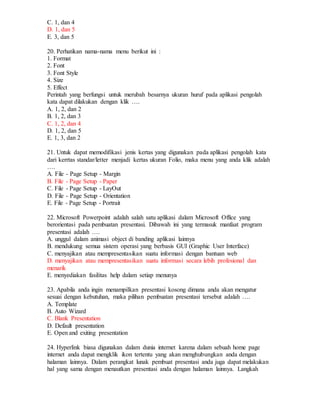 C. 1, dan 4
D. 1, dan 5
E. 3, dan 5
20. Perhatikan nama-nama menu berikut ini :
1. Format
2. Font
3. Font Style
4. Size
5. Effect
Perintah yang berfungsi untuk merubah besarnya ukuran huruf pada aplikasi pengolah
kata dapat dilakukan dengan klik ….
A. 1, 2, dan 2
B. 1, 2, dan 3
C. 1, 2, dan 4
D. 1, 2, dan 5
E. 1, 3, dan 2
21. Untuk dapat memodifikasi jenis kertas yang digunakan pada aplikasi pengolah kata
dari kerrtas standar/letter menjadi kertas ukuran Folio, maka menu yang anda klik adalah
….
A. File - Page Setup - Margin
B. File - Page Setup - Paper
C. File - Page Setup - LayOut
D. File - Page Setup - Orientation
E. File - Page Setup - Portrait
22. Microsoft Powerpoint adalah salah satu aplikasi dalam Microsoft Office yang
berorientasi pada pembuatan presentasi. Dibawah ini yang termasuk manfaat program
presentasi adalah ….
A. unggul dalam animasi object di banding aplikasi lainnya
B. mendukung semua sistem operasi yang berbasis GUI (Graphic User Interface)
C. menyajikan atau mempresentasikan suatu informasi dengan bantuan web
D. menyajikan atau mempresentasikan suatu informasi secara lebih profesional dan
menarik
E. menyediakan fasilitas help dalam setiap menunya
23. Apabila anda ingin menampilkan presentasi kosong dimana anda akan mengatur
sesuai dengan kebutuhan, maka pilihan pembuatan presentasi tersebut adalah ….
A. Template
B. Auto Wizard
C. Blank Presentation
D. Default presentation
E. Open and exiting presentation
24. Hyperlink biasa digunakan dalam dunia internet karena dalam sebuah home page
internet anda dapat mengklik ikon tertentu yang akan menghubungkan anda dengan
halaman lainnya. Dalam perangkat lunak pembuat presentasi anda juga dapat melakukan
hal yang sama dengan menautkan presentasi anda dengan halaman lainnya. Langkah
 