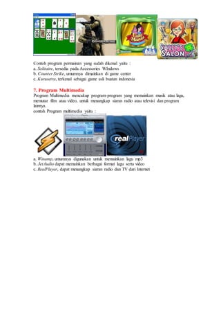 Contoh program permainan yang sudah dikenal yaitu :
a. Solitaire, tersedia pada Accessories WIndows
b. Counter Strike, umumnya dimainkan di game center
c. Kurusetra, terkenal sebagai game asli buatan indonesia
7. Program Multimedia
Program Multimedia mencakup program-program yang memainkan musik atau lagu,
memutar film atau video, untuk menangkap siaran radio atau televisi dan program
lainnya.
contoh Program multimedia yaitu :
a. Winamp, umumnya digunakan untuk memainkan lagu mp3
b. JetAudio dapat memainkan berbagai format lagu serta video
c. RealPlayer, dapat menangkap siaran radio dan TV dari Internet
 