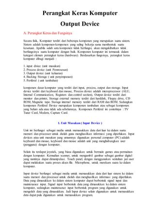 Perangkat Keras Komputer
Output Device
A. Perangkat Keras dan Fungsinya
Secara fisik, Komputer terdiri dari beberapa komponen yang merupakan suatu sistem.
Sistem adalah komponen-komponen yang saling bekerja sama membentuk suatu
kesatuan. Apabila salah satu komponen tidak berfungsi, akan mengakibatkan tidak
berfungsinya suatu komputer dengan baik. Komponen komputer ini termasuk dalam
kategori elemen perangkat keras (hardware). Berdasarkan fungsinya, perangkat keras
komputer dibagi menjadi :
1. input divice (unit masukan)
2. Process device (unit Pemrosesan)
3. Output device (unit keluaran)
4. Backing Storage ( unit penyimpanan)
5. Periferal ( unit tambahan)
komponen dasar komputer yang terdiri dari input, process, output dan storage. Input
device terdiri dari keyboard dan mouse, Process device adalah microprocessor (ALU,
Internal Communication, Registers dan control section), Output device terdiri dari
monitor dan printer, Storage external memory terdiri dari harddisk, Floppy drive, CD
ROM, Magnetic tape. Storage internal memory terdiri dari RAM dan ROM. Sedangkan
komponen Periferal Device merupakan komponen tambahan atau sebagai komponen
yang belum ada atau tidak ada sebelumnya. Komponen Periferal ini contohnya : TV
Tuner Card, Modem, Capture Card.
1. Unit Masukan ( Input Device )
Unit ini berfungsi sebagai media untuk memasukkan data dari luar ke dalam suatu
memori dan processor untuk diolah guna menghasilkan informasi yang diperlukan. Input
devices atau unit masukan yang umumnya digunakan personal computer (PC) adalah
keyboard dan mouse, keyboard dan mouse adalah unit yang menghubungkan user
(pengguna) dengan komputer.
Selain itu terdapat joystick, yang biasa digunakan untuk bermain games atau permainan
dengan komputer. Kemudian scanner, untuk mengambil gambar sebagai gambar digital
yang nantinya dapat dimanipulasi. Touch panel, dengan menggunakan sentuhan jari user
dapat melakukan suatu proses akses file. Microphone, untuk merekam suara ke dalam
komputer.
Input device berfungsi sebagai media untuk memasukkan data dari luar sistem ke dalam
suatu memori dan processor untuk diolah dan menghasilkan informasi yang diperlukan.
Data yang dimasukkan ke dalam sistem komputer dapat berbentuk signal input dan
maintenance input. Signal input berbentuk data yang dimasukkan ke dalam sistem
komputer, sedangkan maintenance input berbentuk program yang digunakan untuk
mengolah data yang dimasukkan. Jadi Input device selain digunakan untuk memasukkan
data dapat pula digunakan untuk memasukkan program.
 