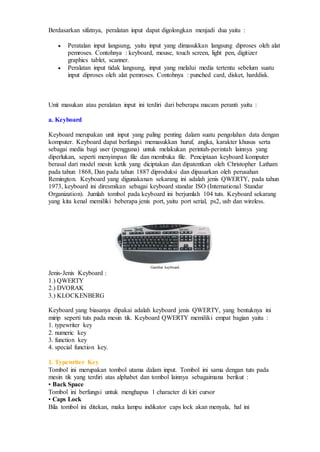 Berdasarkan sifatnya, peralatan input dapat digolongkan menjadi dua yaitu :
 Peratalan input langsung, yaitu input yang dimasukkan langsung diproses oleh alat
pemroses. Contohnya : keyboard, mouse, touch screen, light pen, digitizer
graphics tablet, scanner.
 Peralatan input tidak langsung, input yang melalui media tertentu sebelum suatu
input diproses oleh alat pemroses. Contohnya : punched card, disket, harddisk.
Unit masukan atau peralatan input ini terdiri dari beberapa macam peranti yaitu :
a. Keyboard
Keyboard merupakan unit input yang paling penting dalam suatu pengolahan data dengan
komputer. Keyboard dapat berfungsi memasukkan huruf, angka, karakter khusus serta
sebagai media bagi user (pengguna) untuk melakukan perintah-perintah lainnya yang
diperlukan, seperti menyimpan file dan membuka file. Penciptaan keyboard komputer
berasal dari model mesin ketik yang diciptakan dan dipatentkan oleh Christopher Latham
pada tahun 1868, Dan pada tahun 1887 diproduksi dan dipasarkan oleh perusahan
Remington. Keyboard yang digunakanan sekarang ini adalah jenis QWERTY, pada tahun
1973, keyboard ini diresmikan sebagai keyboard standar ISO (International Standar
Organization). Jumlah tombol pada keyboard ini berjumlah 104 tuts. Keyboard sekarang
yang kita kenal memiliki beberapa jenis port, yaitu port serial, ps2, usb dan wireless.
Gambar keyboard
Jenis-Jenis Keyboard :
1.) QWERTY
2.) DVORAK
3.) KLOCKENBERG
Keyboard yang biasanya dipakai adalah keyboard jenis QWERTY, yang bentuknya ini
mirip seperti tuts pada mesin tik. Keyboard QWERTY memiliki empat bagian yaitu :
1. typewriter key
2. numeric key
3. function key
4. special function key.
1. Typewriter Key
Tombol ini merupakan tombol utama dalam input. Tombol ini sama dengan tuts pada
mesin tik yang terdiri atas alphabet dan tombol lainnya sebagaimana berikut :
• Back Space
Tombol ini berfungsi untuk menghapus 1 character di kiri cursor
• Caps Lock
Bila tombol ini ditekan, maka lampu indikator caps lock akan menyala, hal ini
 