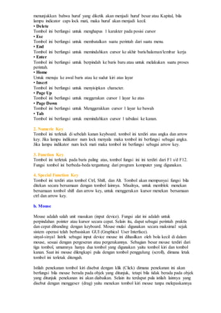 menunjukkan bahwa huruf yang diketik akan menjadi huruf besar atau Kapital, bila
lampu indicator caps lock mati, maka huruf akan menjadi kecil.
• Delete
Tombol ini berfungsi untuk menghapus 1 karakter pada posisi cursor
• Esc
Tombol ini berfungsi untuk membatalkan suatu perintah dari suatu menu.
• End
Tombol ini berfungsi untuk memindahkan cursor ke akhir baris/halaman/lembar kerja
• Enter
Tombol ini berfungsi untuk berpindah ke baris baru atau untuk melakukan suatu proses
perintah.
• Home
Untuk menuju ke awal baris atau ke sudut kiri atas layar
• Insert
Tombol ini berfungsi untuk menyisipkan character.
• Page Up
Tombol ini berfungsi untuk meggerakan cursor 1 layar ke atas
• Page Down
Tombol ini berfungsi untuk Menggerakkan cursor 1 layar ke bawah
• Tab
Tombol ini berfungsi untuk memindahkan cursor 1 tabulasi ke kanan.
2. Numeric Key
Tombol ini terletak di sebelah kanan keyboard. tombol ini terdiri atas angka dan arrow
key. Jika lampu indikator num lock menyala maka tombol ini berfungsi sebagai angka.
Jika lampu indikator num lock mati maka tombol ini berfungsi sebagai arrow key.
3. Function Key
Tombol ini terletak pada baris paling atas, tombol fungsi ini ini terdiri dari F1 s/d F12.
Fungsi tombol ini berbeda-beda tergantung dari program komputer yang digunakan.
4. Special Function Key
Tombol ini terdiri atas tombol Ctrl, Shift, dan Alt. Tombol akan mempunyai fungsi bila
ditekan secara bersamaan dengan tombol lainnya. Misalnya, untuk memblok menekan
bersamaan tombol shift dan arrow key, untuk menggerakan kursor menekan bersamaan
ctrl dan arrow key.
b. Mouse
Mouse adalah salah unit masukan (input device). Fungsi alat ini adalah untuk
perpindahan pointer atau kursor secara cepat. Selain itu, dapat sebagai perintah praktis
dan cepat dibanding dengan keyboard. Mouse mulai digunakan secara maksimal sejak
sistem operasi telah berbasiskan GUI (Graphical User Interface).
sinyal-sinyal listrik sebagai input device mouse ini dihasilkan oleh bola kecil di dalam
mouse, sesuai dengan pergeseran atau pergerakannya. Sebagian besar mouse terdiri dari
tiga tombol, umumnya hanya dua tombol yang digunakan yaitu tombol kiri dan tombol
kanan. Saat ini mouse dilengkapi pula dengan tombol penggulung (scroll), dimana letak
tombol ini terletak ditengah.
Istilah penekanan tombol kiri disebut dengan klik (Click) dimana penekanan ini akan
berfungsi bila mouse berada pada objek yang ditunjuk, tetapi bila tidak berada pada objek
yang ditunjuk penekanan ini akan diabaikan. Selain itu terdapat pula istilah lainnya yang
disebut dengan menggeser (drag) yaitu menekan tombol kiri mouse tanpa melepaskannya
 