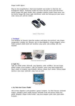 dengan sambil digeser.
Drag ini akan mengakibatkan objek akan berpindah atau tersalin ke objek lain dan
kemungkinan lainnya. Penekanan tombol kiri mouse dua kali secara cepat dan teratur
disebut dengan klik ganda (double click) sedangkan menekan tombol kanan mouse satu
kali disebut dengan klik kanan (right click)Mouse terdiri dari beberapa port yaitu mouse
serial, mouse ps/2, usb dan wireless.
Gambar 2.12 Mouse Wireless
c. Touchpad
Unit masukkan ini biasanya dapat kita temukan pada laptop dan notebook, yaitu dengan
menggunakan sentuhan jari. Biasanya unit ini dapat digunakan sebagai pengganti mouse.
Selain touchpad adalah model unit masukkan yang sejenis yaitu pointing stick dan
trackball.
Touch Pad Track Ball Pointing Stick
d. Light Pen
Light pen adalah pointer elektronik yang digunakan untuk modifikasi dan men-design
gambar dengan screen (monitor). Light pen memiliki sensor yang dapat mengirimkan
sinyal cahaya ke komputer yang kemudian direkam, dimana layar monitor bekerja dengan
merekam enam sinyal elektronik setiap baris per detik.
Gambar Light Pen
e. Joy Stick dan Games Paddle
Alat ini biasa digunakan pada permainan (games) komputer. Joy Stick biasanya berbentuk
tongkat, sedangkan games paddle biasanya berbentuk kotak atau persegi terbuat dari
plastik dilengkapi dengan tombol-tombol yang akan mengatur gerak suatu objek dalam
komputer.
 