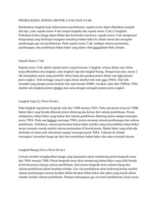 PROSES KERJA SEPEDA MOTOR 2-TAK DAN 4-TAK
Berdasarkan langkah kerja dalam proses pembakaran, sepeda motor dapat dibedakan menjadi
dua tipe, yaitu sepeda moror 4-tak (empat langkah) dan sepeda motor 2-tak (2 langkah).
Perbedaan kedua tipeini dapat dilihat dari konstruksi mesinnya, sepeda motor 4 tak mempunyai
katup-katup yang berfungsi mengatur masuknya bahan baker ke dalam mesin dan mengatur
pembuangan gas sisa pembakaran. Pada sepeda motor 2 tak, terdapat saluran pemasukan,
pembuangan, dan pembilasan bahan baker yang diatur oleh pistondalam blok silinder.

Sepeda Motor 2 Tak
Sepeda motor 2 tak adalah sepeda motor yang bermesin 2 langkah, artinya dalam satu siklus
kerja dibutuhkan dua langkah, yaitu langkah isap dan langkah buang. Dengan kata lain, mesin 2
tak merupakan mesin yang memiliki siklus kerja dua gerakan piston dalam satu kali putaran
poros engkol. Titik tertinggi yang di capai piston disebut titik mati atas (TMA). Dan titik
terendah yang dicapai piston disebut titik mati bawah (TMB). Gerakan seher dari TMB ke TMA
disebut satu langkah piston (stroke) atau sama dengan setengah putaran poros engkol.

Langkah Isap (Up Ward Stroke)
Pada langkah isap piston bergerak naik dari TMB menuju TMA. Pada saat piston di posisi TMB,
bahan baker yang berada dibawah piston didorong dan keluar dari saluran pembilasan. Proses
selanjutnya, bahan baker yang keluar dari saluran pembilasan didorong piston sampai mencapai
posisi TMA. Pada saat hamper mencapai TMA, piston menutup saluran pembuangan dan saluran
pembilasan. Akibatnya, saluran pemasukan bahan baker terbuka yang menyebabkan bahan baker
secara otomatis masuk melalui saluran pemasukan di bawah piston. Bahan baker yang telah ada
disilinder di tekan naik oleh piston sampai mencapai posisi TMA. Tekanan di silinder
meningkat, kemudian bunga api dari busi membakare bahan baker dan udara menjadi letusan.

Langkah Buang (Down Ward Stroke)
Letusan tersebut menghasilkan tenaga yang digunakan untuk mendorong piston bergerak turun
dari TMA menuju TMB. Piston bergerak turun akan mendorong bahan baker yang telah berada
di bawah piston menuju saluran pembilasan. Saat piston bergerak turun saluran buang dan
saluran pembilasan dalam keadaan terbuka. Gas sisa pembakaran akan terdorong keluar melalui
saluran pembuangan menuju knalpot akibat desakan bahan baker dan udara yang masuk dalam
silinder melalui saluran pembilasan. Dengan terbuangnya gas sisa hasil pembakaran, kerja mesin

 