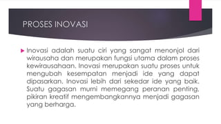 PROSES INOVASI
 Inovasi adalah suatu ciri yang sangat menonjol dari
wirausaha dan merupakan fungsi utama dalam proses
kewirausahaan. Inovasi merupakan suatu proses untuk
mengubah kesempatan menjadi ide yang dapat
dipasarkan. Inovasi lebih dari sekedar ide yang baik.
Suatu gagasan murni memegang peranan penting,
pikiran kreatif mengembangkannya menjadi gagasan
yang berharga.
 