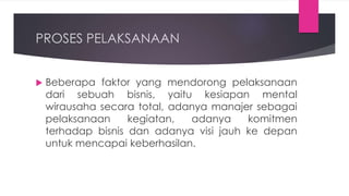 PROSES PELAKSANAAN
 Beberapa faktor yang mendorong pelaksanaan
dari sebuah bisnis, yaitu kesiapan mental
wirausaha secara total, adanya manajer sebagai
pelaksanaan kegiatan, adanya komitmen
terhadap bisnis dan adanya visi jauh ke depan
untuk mencapai keberhasilan.
 