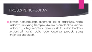 PROSES PERTUMBUHAN
 Proses pertumbuhan didorong faktor organisasi, yaitu
adanya tim yang kompak dalam menjalankan usaha,
adanya strategi mantap, adanya struktur dan budaya
organisasi yang baik, dan adanya produk yang
menjadi unggulan.
 
