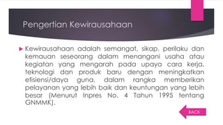 Pengertian Kewirausahaan
 Kewirausahaan adalah semangat, sikap, perilaku dan
kemauan seseorang dalam menangani usaha atau
kegiatan yang mengarah pada upaya cara kerja,
teknologi dan produk baru dengan meningkatkan
efisiensi/daya guna, dalam rangka memberikan
pelayanan yang lebih baik dan keuntungan yang lebih
besar (Menurut Inpres No. 4 Tahun 1995 tentang
GNMMK).
BACK
 