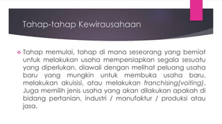 Tahap-tahap Kewirausahaan
 Tahap memulai, tahap di mana seseorang yang berniat
untuk melakukan usaha mempersiapkan segala sesuatu
yang diperlukan, diawali dengan melihat peluang usaha
baru yang mungkin untuk membuka usaha baru,
melakukan akuisisi, atau melakukan franchising(voiting).
Juga memilih jenis usaha yang akan dilakukan apakah di
bidang pertanian, industri / manufaktur / produksi atau
jasa.
 
