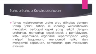 Tahap-tahap Kewirausahaan
 Tahap melaksanakan usaha atau diringkas dengan
tahap "jalan", tahap ini seorang wirausahawan
mengelola berbagai aspek yang terkait dengan
usahanya, mencakup aspek-aspek : pembiayaan,
SDM, kepemilikan, organisasi, kepemimpinan yang
meliputi bagaimana mengambil resiko dan
mengambil keputusan, pemasaran, dan melakukan
evaluasi.
 