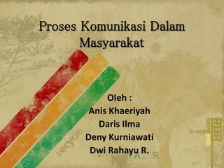 Proses Komunikasi Dalam
Masyarakat
Oleh :
Anis Khaeriyah
Daris Ilma
Deny Kurniawati
Dwi Rahayu R.
 
