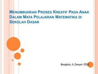 MENUMBUHKAN PROSES KREATIF PADA ANAK
DALAM MATA PELAJARAN MATEMATIKA DI
SEKOLAH DASAR




                       Bengkulu, 6 Januari 2012
 