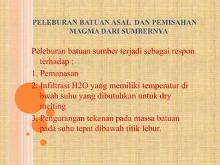 PELEBURAN BATUAN ASAL DAN PEMISAHAN 
MAGMA DARI SUMBERNYA 
Peleburan batuan sumber terjadi sebagai respon 
terhadap : 
1. Pemanasan 
2. Infiltrasi H2O yang memiliki temperatur di 
bwah suhu yang dibutuhkan untuk dry 
melting 
3. Pengurangan tekanan pada massa batuan 
pada suhu tepat dibawah titik lebur. 
 