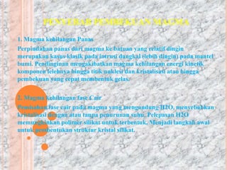 PENYEBAB PEMBEKUAN MAGMA 
1. Magma kehilangan Panas 
Perpindahan panas dari magma ke batuan yang relatif dingin 
merupakan kasus klasik pada intrusi dangkal (lebih dingin) pada mantel 
bumi. Pendinginan mengakibatkan magma kehilangan energi kinetik 
komponen lelehnya hingga titik nuklesi dan kristalisasi atau hingga 
pembekuan yang cepat membentuk gelas. 
2. Magma kehilangan fase Cair 
Pemisahan fase cair pada magma yang mengandung H2O, menyebabkan 
kristalisasi dengan atau tanpa penurunan suhu. Pelepasan H2O 
memungkinkan polimer silikat untuk terbentuk. Menjadi langkah awal 
untuk pembentukan struktur kristal silikat. 
 