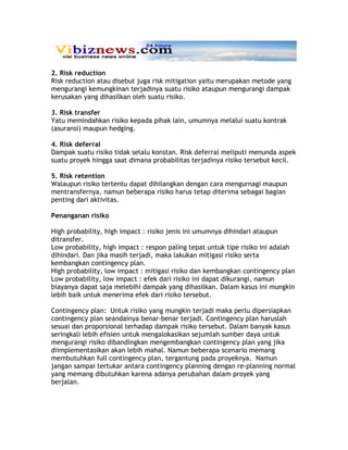 2. Risk reduction
Risk reduction atau disebut juga risk mitigation yaitu merupakan metode yang
mengurangi kemungkinan terjadinya suatu risiko ataupun mengurangi dampak
kerusakan yang dihasilkan oleh suatu risiko.

3. Risk transfer
Yatu memindahkan risiko kepada pihak lain, umumnya melalui suatu kontrak
(asuransi) maupun hedging.

4. Risk deferral
Dampak suatu risiko tidak selalu konstan. Risk deferral meliputi menunda aspek
suatu proyek hingga saat dimana probabilitas terjadinya risiko tersebut kecil.

5. Risk retention
Walaupun risiko tertentu dapat dihilangkan dengan cara mengurnagi maupun
mentransfernya, namun beberapa risiko harus tetap diterima sebagai bagian
penting dari aktivitas.

Penanganan risiko

High probability, high impact : risiko jenis ini umumnya dihindari ataupun
ditransfer.
Low probability, high impact : respon paling tepat untuk tipe risiko ini adalah
dihindari. Dan jika masih terjadi, maka lakukan mitigasi risiko serta
kembangkan contingency plan.
High probability, low impact : mitigasi risiko dan kembangkan contingency plan
Low probability, low impact : efek dari risiko ini dapat dikurangi, namun
biayanya dapat saja melebihi dampak yang dihasilkan. Dalam kasus ini mungkin
lebih baik untuk menerima efek dari risiko tersebut.

Contingency plan: Untuk risiko yang mungkin terjadi maka perlu dipersiapkan
contingency plan seandainya benar-benar terjadi. Contingency plan haruslah
sesuai dan proporsional terhadap dampak risiko tersebut. Dalam banyak kasus
seringkali lebih efisien untuk mengalokasikan sejumlah sumber daya untuk
mengurangi risiko dibandingkan mengembangkan contingency plan yang jika
diimplementasikan akan lebih mahal. Namun beberapa scenario memang
membutuhkan full contingency plan, tergantung pada proyeknya. Namun
jangan sampai tertukar antara contingency planning dengan re-planning normal
yang memang dibutuhkan karena adanya perubahan dalam proyek yang
berjalan.
 