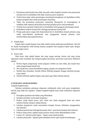 c. Pemakanan pada benda kerja tidak rata pada waktu langkah otomatis atau penyayatan
otomatis.hal ini disebabkan oleh tidak senternya poros trasportir.
d. Terlalu berat pada waktu pemotongan menyilang.kemungkinan ini disebabkan terlalu
kuatnya pengikat baut untuk pemotongan menyilang.
e. Tidak rata permukaan penyayatan menyilang (facing).hal ini kemungkinan di
sebabkan tidak tepatnya penyetelan baut-baut pengikat poros utuk pemakanan.
f. Teralalu keras gerakan toolpost.hal ini disebabkan oleh gangguan pemasangan pasak.
g. Kedudukan toolpost kurang teliti sehingga pemakanan kurang baik.
h. Pompa pada apron sangat sulit dioperasikan.hal ini disebabkan minyak pelumas yang
sudah kotor.lakukan pembersian atau penggantian minyak pelumas serta
membersihkan pipa-pipasalurannya.
3) Kepala lepas
Kepala lepas mudah bergetar atau tidak setabil selama pelaksanan pembubutan. Jika hal
ini terjadi kemungkinan ialah kurang kuatnya pengikat baut pengikat kepala lepas dengan
meja atau rangka mesin
4) Kunci chak
Pada kunci chak adalah bagian alat yang sangat penting, karena alat yang sering
digunakan untuk membuka dan mengencangkan pencekam, perawatan yang harus dilakukan
adalah :
a. Periksa bagian pengencang/ mulut pengunci terlihat aus atau tidak, jika terjadi haus
maka pengencangan terjadi slip
b. Jika terjadi haus, perlu penambahan daging, dengan cara pengelasan listrik
c. Setelah dilas kemudian, fraislah (Mesin Milling) pengunci hingga terbentuk persegi,
(segi empat)
d. Setelah terbentuk rapikan bagian yang tajam agar tidak melukai pekerja.
LANGKAH-LANGKAH KERJA
Langkah-langkah kerja:
Sebelum melakukan pekerjaan alignment sediakanlah safety tools guna menghindari
hal-hal yang tidak kita inginkan. Adapun langkah-langkah kerja untuk melakukan alignment
adalah: .
1. Persiapkan peralatan dan bahan yang dibutuhkan
2. Gunakan peralatan sesuai pada tempatnya
3. Periksa setiap bagian poros, puli, chack dan sabuk penggerak pada saat motor
sebelum bekerja maupun sedang bekerja.
4. Lakukan pengukuran untuk menentukan ketegak lurusan, kebulatan menggunakan
dial indicator.
5. Lakukan pemeriksaan kebengkokan pada chack / pencekam,Gunakan dial indicator.
6. Periksa setiap eretan, apakah terjadi gesekan antara eretan dankedudukan eretan.
7. Lumasi oli / pelumas pada bagian – bagian yang terjadi gesekan.
8. Lakukan penyetelan / nglepel pada kedudukan mesin agar terjadi keseimbangan.
10
 