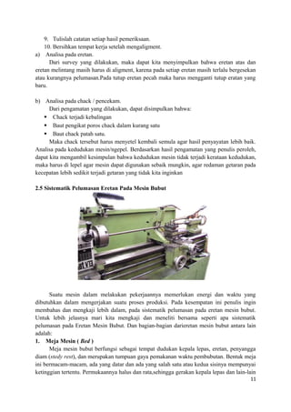 9. Tulislah catatan setiap hasil pemeriksaan.
10. Bersihkan tempat kerja setelah mengaligment.
a) Analisa pada eretan.
Dari survey yang dilakukan, maka dapat kita menyimpulkan bahwa eretan atas dan
eretan melintang masih harus di aligment, karena pada setiap eretan masih terlalu bergesekan
atau kurangnya pelumasan.Pada tutup eretan pecah maka harus mengganti tutup eratan yang
baru.
b) Analisa pada chack / pencekam.
Dari pengamatan yang dilakukan, dapat disimpulkan bahwa:
 Chack terjadi kebalingan
 Baut pengikat poros chack dalam kurang satu
 Baut chack patah satu.
Maka chack tersebut harus menyetel kembali semula agar hasil penyayatan lebih baik.
Analisa pada kedudukan mesin/ngepel. Berdasarkan hasil pengamatan yang penulis peroleh,
dapat kita mengambil kesimpulan bahwa kedudukan mesin tidak terjadi kerataan kedudukan,
maka harus di lepel agar mesin dapat digunakan sebaik mungkin, agar redaman getaran pada
kecepatan lebih sedikit terjadi getaran yang tidak kita inginkan
2.5 Sistematik Pelumasan Eretan Pada Mesin Bubut
Suatu mesin dalam melakukan pekerjaannya memerlukan energi dan waktu yang
dibutuhkan dalam mengerjakan suatu proses produksi. Pada kesempatan ini penulis ingin
membahas dan mengkaji lebih dalam, pada sistematik pelumasan pada eretan mesin bubut.
Untuk lebih jelasnya mari kita mengkaji dan meneliti bersama seperti apa sistematik
pelumasan pada Eretan Mesin Bubut. Dan bagian-bagian darieretan mesin bubut antara lain
adalah:
1. Meja Mesin ( Bed )
Meja mesin bubut berfungsi sebagai tempat dudukan kepala lepas, eretan, penyangga
diam (stedy rest), dan merupakan tumpuan gaya pemakanan waktu pembubutan. Bentuk meja
ini bermacam-macam, ada yang datar dan ada yang salah satu atau kedua sisinya mempunyai
ketinggian tertentu. Permukaannya halus dan rata,sehingga gerakan kepala lepas dan lain-lain
11
 
